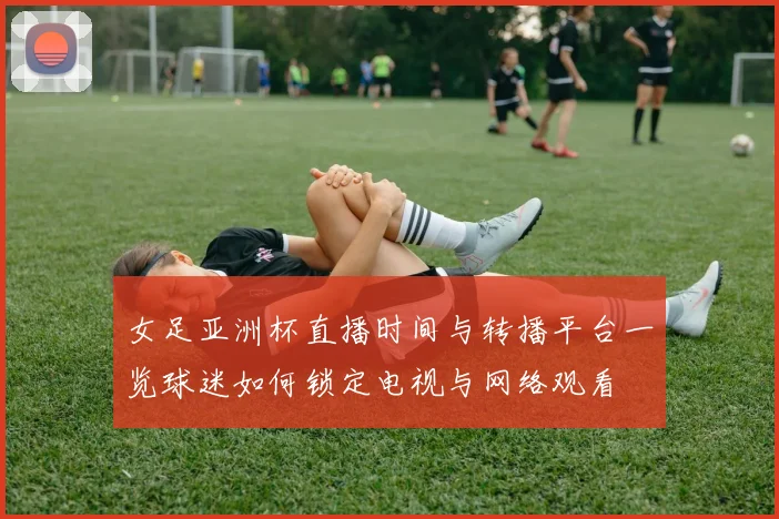 女足亚洲杯直播时间与转播平台一览球迷如何锁定电视与网络观看