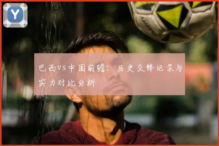 巴西vs中国前瞻：历史交锋记录与实力对比分析