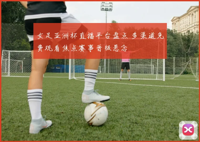 女足亚洲杯直播平台盘点 多渠道免费观看焦点赛事晋级悬念