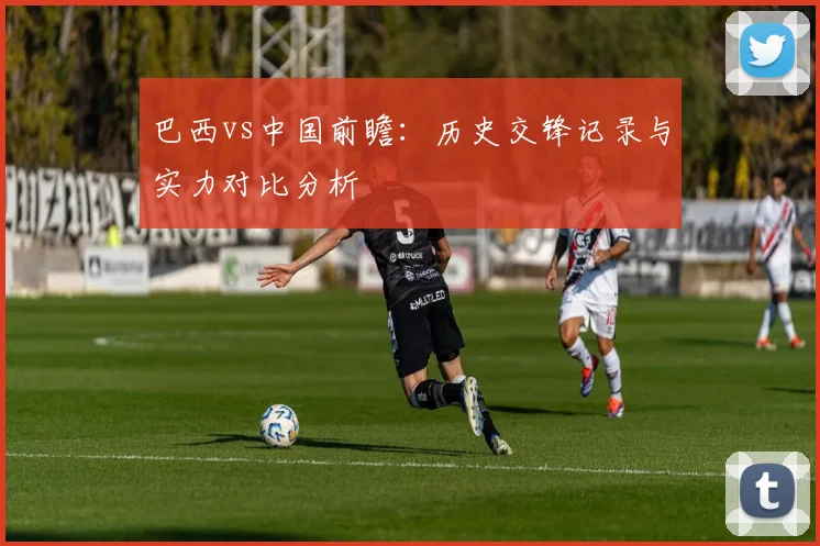 巴西vs中国前瞻：历史交锋记录与实力对比分析