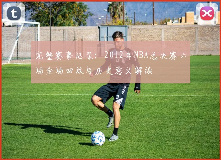 完整赛事记录：2012年NBA总决赛六场全场回放与历史意义解读