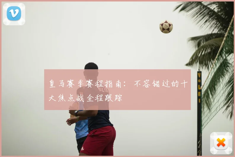 皇马赛季赛程指南：不容错过的十大焦点战全程跟踪